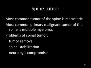 Spine tumor
Most common tumor of the spine is metastatic.
Most common primary malignant tumor of the
spine is multiple myeloma.
Problems of spinal tumor:
tumor removal
spinal stabilization
neurologic compromise
89
 