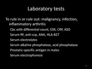 Laboratory tests
To rule in or rule out: malignancy, infection,
inflammatory arthritis
Cbc with differential count, ESR, CRP, ASO
Serum RF, anti-ccp, ANA, HLA-B27
Serum electrolytes
Serum alkaline phosphatase, acid phosphatase
Prostatic-specific antigen in males
Serum electrophoresis
9
 