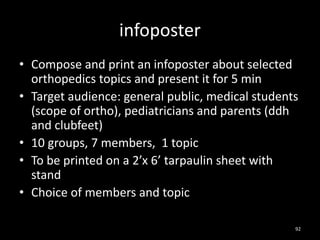 infoposter
• Compose and print an infoposter about selected
orthopedics topics and present it for 5 min
• Target audience: general public, medical students
(scope of ortho), pediatricians and parents (ddh
and clubfeet)
• 10 groups, 7 members, 1 topic
• To be printed on a 2’x 6’ tarpaulin sheet with
stand
• Choice of members and topic
92
 