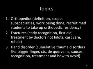 topics
1. Orthopedics (definition, scope,
subspecialties, work being done, recruit med
students to take up orthopedic residency)
2. Fractures (early recognition, first aid,
treatment by doctors not hilots, cast care,
rehab)
3. Hand disorder (cumulative trauma disorders
like trigger finger, cts, de quervains, causes,
recognition, treatment and how to avoid)
94
 