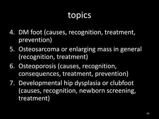 topics
4. DM foot (causes, recognition, treatment,
prevention)
5. Osteosarcoma or enlarging mass in general
(recognition, treatment)
6. Osteoporosis (causes, recognition,
consequences, treatment, prevention)
7. Developmental hip dysplasia or clubfoot
(causes, recognition, newborn screening,
treatment)
95
 