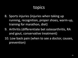 topics
8. Sports injuries (injuries when taking up
running, recognition, proper shoes, warm-up,
training for marathon, diet)
9. Arthritis (differentiate bet osteoarthritis, RA
and gout, conservative treatment)
10. Low back pain (when to see a doctor, causes,
prevention)
96
 