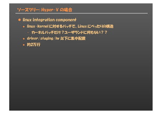 ソースツリー: Hyper-V の場合
l linux integration component
l linux-kernel に対するパッチで、Linux にべったりの構造
- カーネルパッチだけ？ユーザランドに何もない？？
l driver/staging/hv 以下に集中配置
l 約2万行
 