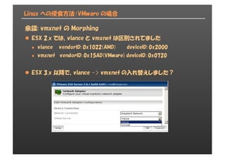 Linux への侵食方法：VMware の場合
余談: vmxnet の Morphing
l ESX 2.x では、vlance と vmxnet は区別されてました
l vlance vendorID: 0x1022(AMD) deviceID: 0x2000
l vmxnet vendorID: 0x15AD(VMware) deviceID: 0x0720
l ESX 3.x 以降で、vlance -> vmxnet の入れ替えしました？
 