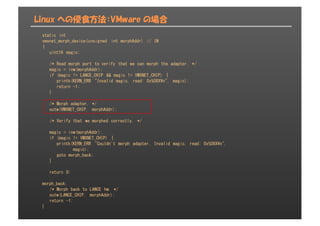 Linux への侵食方法：VMware の場合
static int
vmxnet_morph_device(unsigned int morphAddr) // IN
{
uint16 magic;
/* Read morph port to verify that we can morph the adapter. */
magic = inw(morphAddr);
if (magic != LANCE_CHIP && magic != VMXNET_CHIP) {
printk(KERN_ERR "Invalid magic, read: 0x%08X¥n", magic);
return -1;
}
/* Morph adapter. */
outw(VMXNET_CHIP, morphAddr);
/* Verify that we morphed correctly. */
magic = inw(morphAddr);
if (magic != VMXNET_CHIP) {
printk(KERN_ERR "Couldn't morph adapter. Invalid magic, read: 0x%08X¥n",
magic);
goto morph_back;
}
return 0;
morph_back:
/* Morph back to LANCE hw. */
outw(LANCE_CHIP, morphAddr);
return -1;
}
 