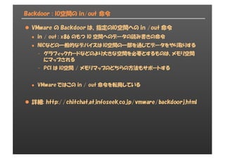 Backdoor : IO空間の in/out 命令
l VMware の Backdoor は、指定のIO空間への in /out 命令
l in / out : x86 のもつ IO 空間へのデータの読み書きの命令
l NICなどの一般的なデバイスは IO空間の一部を通じてデータをやり取りする
- グラフィックカードなどのより大きな空間を必要とするものは、メモリ空間
にマップされる
- PCI は IO空間 / メモリマップのどちらの方法もサポートする
l VMware ではこの in / out 命令を転用している
l 詳細: http://chitchat.at.infoseek.co.jp/vmware/backdoorj.html
 