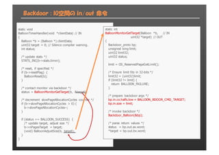Backdoor : IO空間の in/out 命令
static  void
BalloonTimerHandler(void  *clientData)  //  IN
{
Balloon  *b  =  (Balloon  *)  clientData;;
uint32  target  =  0;;  //  Silence  compiler  warning.
int  status;;
/*  update  stats  */
STATS_INC(b-­>stats.timer);;
/*  reset,  if  specified  */
if  (b-­>resetFlag)  {
BalloonReset(b);;
}
/*  contact  monitor  via  backdoor  */
status  =  BalloonMonitorGetTarget(b,  &target);;
/*  decrement  slowPageAllocationCycles  counter  */
if  (b-­>slowPageAllocationCycles  >  0)  {
b-­>slowPageAllocationCycles-­-­;;
}
if  (status  ==  BALLOON_SUCCESS)  {
/*  update  target,  adjust  size  */
b-­>nPagesTarget  =  target;;
(void)  BalloonAdjustSize(b,  target);;
}
}
static  int
BalloonMonitorGetTarget(Balloon  *b,          //  IN
uint32  *target)  //  OUT
{
Backdoor_proto  bp;;
unsigned  long  limit;;
uint32  limit32;;
uint32  status;;
limit  =  OS_ReservedPageGetLimit();;
/*  Ensure  limit  fits  in  32-­bits  */
limit32  =  (uint32)limit;;
if  (limit32  !=  limit)  {
return  BALLOON_FAILURE;;
}
/*  prepare  backdoor  args  */
bp.in.cx.halfs.low  =  BALLOON_BDOOR_CMD_TARGET;;
bp.in.size  =  limit;;
/*  invoke  backdoor  */
Backdoor_Balloon(&bp);;
/*  parse  return  values  */
status    =  bp.out.ax.word;;
*target  =  bp.out.bx.word;;
 