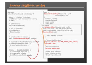 Backdoor : IO空間の in/out 命令
static  void
BalloonTimerHandler(void  *clientData)  //  IN
{
Balloon  *b  =  (Balloon  *)  clientData;;
uint32  target  =  0;;  //  Silence  compiler  warning.
int  status;;
/*  update  stats  */
STATS_INC(b-­>stats.timer);;
/*  reset,  if  specified  */
if  (b-­>resetFlag)  {
BalloonReset(b);;
}
/*  contact  monitor  via  backdoor  */
status  =  BalloonMonitorGetTarget(b,  &target);;
/*  decrement  slowPageAllocationCycles  counter  */
if  (b-­>slowPageAllocationCycles  >  0)  {
b-­>slowPageAllocationCycles-­-­;;
}
if  (status  ==  BALLOON_SUCCESS)  {
/*  update  target,  adjust  size  */
b-­>nPagesTarget  =  target;;
(void)  BalloonAdjustSize(b,  target);;
}
}
static  int
BalloonMonitorGetTarget(Balloon  *b,          //  IN
uint32  *target)  //  OUT
{
Backdoor_proto  bp;;
unsigned  long  limit;;
uint32  limit32;;
uint32  status;;
limit  =  OS_ReservedPageGetLimit();;
/*  Ensure  limit  fits  in  32-­bits  */
limit32  =  (uint32)limit;;
if  (limit32  !=  limit)  {
return  BALLOON_FAILURE;;
}
/*  prepare  backdoor  args  */
bp.in.cx.halfs.low  =  BALLOON_BDOOR_CMD_TARGET;;
bp.in.size  =  limit;;
/*  invoke  backdoor  */
Backdoor_Balloon(&bp);;
/*  parse  return  values  */
status    =  bp.out.ax.word;;
*target  =  bp.out.bx.word;;
static  INLINE
void  Backdoor_Balloon(Backdoor_proto  *myBp)  {
myBp-­>in.ax.word  =  BALLOON_BDOOR_MAGIC;;
myBp-­>in.dx.halfs.low  =  BALLOON_BDOOR_PORT;;
Backdoor_InOut(myBp);;
}
 