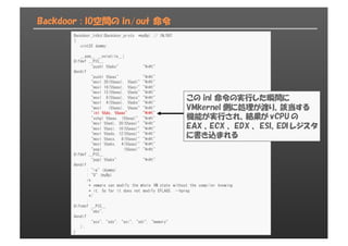 Backdoor : IO空間の in/out 命令
Backdoor_InOut(Backdoor_proto *myBp) // IN/OUT
{
uint32 dummy;
__asm__ __volatile__(
#ifdef __PIC__
"pushl %%ebx" "¥n¥t"
#endif
"pushl %%eax" "¥n¥t"
"movl 20(%%eax), %%edi" "¥n¥t"
"movl 16(%%eax), %%esi" "¥n¥t"
"movl 12(%%eax), %%edx" "¥n¥t"
"movl 8(%%eax), %%ecx" "¥n¥t"
"movl 4(%%eax), %%ebx" "¥n¥t"
"movl (%%eax), %%eax" "¥n¥t"
"inl %%dx, %%eax" "¥n¥t"
"xchgl %%eax, (%%esp)" "¥n¥t"
"movl %%edi, 20(%%eax)" "¥n¥t"
"movl %%esi, 16(%%eax)" "¥n¥t"
"movl %%edx, 12(%%eax)" "¥n¥t"
"movl %%ecx, 8(%%eax)" "¥n¥t"
"movl %%ebx, 4(%%eax)" "¥n¥t"
"popl (%%eax)" "¥n¥t"
#ifdef __PIC__
"popl %%ebx" "¥n¥t"
#endif
: "=a" (dummy)
: "0" (myBp)
/*
* vmware can modify the whole VM state without the compiler knowing
* it. So far it does not modify EFLAGS. --hpreg
*/
:
#ifndef __PIC__
"ebx",
#endif
"ecx", "edx", "esi", "edi", "memory"
);
}
この inl 命令の実行した瞬間に
VMkernel 側に処理が渡り、該当する
機能が実行され、結果が vCPU の
EAX 、ECX 、 EDX 、 ESI、EDI レジスタ
に書き込まれる
 