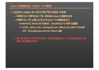 Linux の侵食方法 : Hyper-V の場合
l とにかく vmbus_drv デバイスドライバをロードする
l VMBUS という何らかの「バス」があると Linux に誤認させる
l VMBUS も、PCI と同じようにバス上のノードの検出を行う
- VendorID と Device ID ではなく、ClassID という GUID で識別
- ノードごと、netvsc_drv, storagevsc_drv, blkvsc_drv がロードされる
• VSC : Virtualization Service Client の略
l 各 VSC はデバイスドライバだが、その下にはエミュレーションされたデバイス
はまったく存在しない!!
 