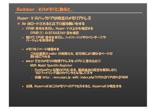 Backdoor : そのメモリに触ると...
Hyper-V のバックドアは特定のメモリアドレス
l Hv はロードされると以下の振る舞いをする
l CPUID 命令を実行し、Hyper-V の上かを確認する
- CPUID(１） の ECXの31bit 目を確認
l 続けて CPUID 命令を実行し、ハイパーバイザのベンダー(!)や
バージョンを取得する
l メモリを1ページ確保する
- これは通常の valloc が使用され、実行時により異なるページが
割り当てられる
l wmsr でそのメモリの物理アドレスを vCPU に書き込む(!)
- MSR: Model Specific Register
• PentiumPro 以降のCPUにある、製品独自の設定を保存したり、
プロファイリング用のカウンタとなるレジスタ
• 詳細: http://mcn.oops.jp/wiki/index.php?CPU%2FCPUID%2FMSR
l 以降、Hypercall はこのメモリへのアクセスすると、Hypercall が発生する
 