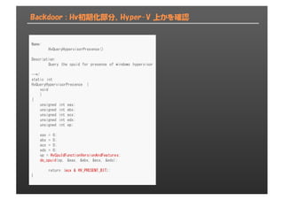 Backdoor : Hv初期化部分、Hyper-V 上かを確認
Name:
HvQueryHypervisorPresence()
Description:
Query the cpuid for presense of windows hypervisor
--*/
static int
HvQueryHypervisorPresence (
void
)
{
unsigned int eax;
unsigned int ebx;
unsigned int ecx;
unsigned int edx;
unsigned int op;
eax = 0;
ebx = 0;
ecx = 0;
edx = 0;
op = HvCpuIdFunctionVersionAndFeatures;
do_cpuid(op, &eax, &ebx, &ecx, &edx);
return (ecx & HV_PRESENT_BIT);
}
 