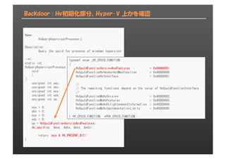 Backdoor : Hv初期化部分、Hyper-V 上かを確認
Name:
HvQueryHypervisorPresence()
Description:
Query the cpuid for presense of windows hypervisor
--*/
static int
HvQueryHypervisorPresence (
void
)
{
unsigned int eax;
unsigned int ebx;
unsigned int ecx;
unsigned int edx;
unsigned int op;
eax = 0;
ebx = 0;
ecx = 0;
edx = 0;
op = HvCpuIdFunctionVersionAndFeatures;
do_cpuid(op, &eax, &ebx, &ecx, &edx);
return (ecx & HV_PRESENT_BIT);
}
typedef enum _HV_CPUID_FUNCTION
{
HvCpuIdFunctionVersionAndFeatures = 0x00000001,
HvCpuIdFunctionHvVendorAndMaxFunction = 0x40000000,
HvCpuIdFunctionHvInterface = 0x40000001,
//
// The remaining functions depend on the value of HvCpuIdFunctionInterface
//
HvCpuIdFunctionMsHvVersion = 0x40000002,
HvCpuIdFunctionMsHvFeatures = 0x40000003,
HvCpuIdFunctionMsHvEnlightenmentInformation = 0x40000004,
HvCpuIdFunctionMsHvImplementationLimits = 0x40000005
} HV_CPUID_FUNCTION, *PHV_CPUID_FUNCTION;
 