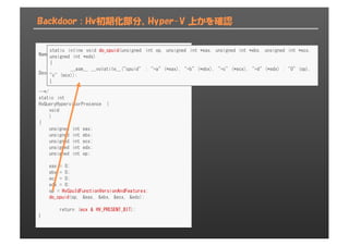 Backdoor : Hv初期化部分、Hyper-V 上かを確認
Name:
HvQueryHypervisorPresence()
Description:
Query the cpuid for presense of windows hypervisor
--*/
static int
HvQueryHypervisorPresence (
void
)
{
unsigned int eax;
unsigned int ebx;
unsigned int ecx;
unsigned int edx;
unsigned int op;
eax = 0;
ebx = 0;
ecx = 0;
edx = 0;
op = HvCpuIdFunctionVersionAndFeatures;
do_cpuid(op, &eax, &ebx, &ecx, &edx);
return (ecx & HV_PRESENT_BIT);
}
static inline void do_cpuid(unsigned int op, unsigned int *eax, unsigned int *ebx, unsigned int *ecx,
unsigned int *edx)
{
__asm__ __volatile__("cpuid" : "=a" (*eax), "=b" (*ebx), "=c" (*ecx), "=d" (*edx) : "0" (op),
"c" (ecx));
}
 