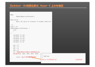 Backdoor : Hv初期化部分、Hyper-V 上かを確認
Name:
HvQueryHypervisorPresence()
Description:
Query the cpuid for presense of windows hypervisor
--*/
static int
HvQueryHypervisorPresence (
void
)
{
unsigned int eax;
unsigned int ebx;
unsigned int ecx;
unsigned int edx;
unsigned int op;
eax = 0;
ebx = 0;
ecx = 0;
edx = 0;
op = HvCpuIdFunctionVersionAndFeatures;
do_cpuid(op, &eax, &ebx, &ecx, &edx);
return (ecx & HV_PRESENT_BIT);
}
//
// #defines
//
#define HV_PRESENT_BIT 0x80000000
 