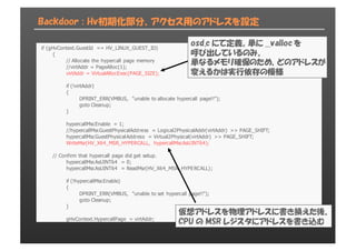 Backdoor : Hv初期化部分、アクセス用のアドレスを設定
if  (gHvContext.GuestId  ==  HV_LINUX_GUEST_ID)
{
//  Allocate  the  hypercall  page  memory
//virtAddr  =  PageAlloc(1);;
virtAddr  =  VirtualAllocExec(PAGE_SIZE);;
if  (!virtAddr)
{
DPRINT_ERR(VMBUS,  "unable  to  allocate  hypercall  page!!");;
goto  Cleanup;;
}
hypercallMsr.Enable  =  1;;
//hypercallMsr.GuestPhysicalAddress  =  Logical2PhysicalAddr(virtAddr)  >>  PAGE_SHIFT;;
hypercallMsr.GuestPhysicalAddress  =  Virtual2Physical(virtAddr)  >>  PAGE_SHIFT;;
WriteMsr(HV_X64_MSR_HYPERCALL,  hypercallMsr.AsUINT64);;
//  Confirm  that  hypercall  page  did  get  setup.
hypercallMsr.AsUINT64  =  0;;
hypercallMsr.AsUINT64  =  ReadMsr(HV_X64_MSR_HYPERCALL);;
if  (!hypercallMsr.Enable)
{
DPRINT_ERR(VMBUS,  "unable  to  set  hypercall  page!!");;
goto  Cleanup;;
}
gHvContext.HypercallPage  =  virtAddr;;
osd.c にて定義。単に __valloc を
呼び出しているのみ。
単なるメモリ確保のため、どのアドレスが
変えるかは実行依存の模様
仮想アドレスを物理アドレスに書き換えた後、
CPU の MSR レジスタにアドレスを書き込む
 