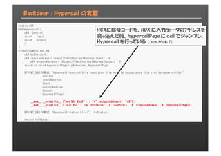 Backdoor : Hypercalｌ の実際
static u64
HvDoHypercall (
u64 Control,
void* Input,
void* Output
)
{
#ifdef CONFIG_X86_64
u64 hvStatus=0;
u64 inputAddress = (Input)? GetPhysicalAddress(Input) : 0;
u64 outputAddress = (Output)? GetPhysicalAddress(Output) : 0;
volatile void* hypercallPage = gHvContext.HypercallPage;
DPRINT_DBG(VMBUS, "Hypercall <control %llx input phys %llx virt %p output phys %llx virt %p hypercall %p>",
Control,
inputAddress,
Input,
outputAddress,
Output,
hypercallPage);
__asm__ __volatile__ ("mov %0, %%r8" : : "r" (outputAddress): "r8");
__asm__ __volatile__ ("call *%3" : "=a"(hvStatus): "c" (Control), "d" (inputAddress), "m" (hypercallPage));
DPRINT_DBG(VMBUS, "Hypercall <return %llx>", hvStatus);
return hvStatus;
RCXに命令コードを、RDX に入力データのアドレスを
突っ込んだ後、hypercallPage に call でジャンプし、
Hypercall を行っている (コールゲート？)
 