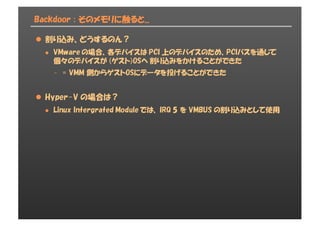 Backdoor : そのメモリに触ると...
l 割り込み、どうするのん？
l VMware の場合、各デバイスは PCI 上のデバイスのため、PCIバスを通じて
個々のデバイスが (ゲスト)OSへ 割り込みをかけることができた
- = VMM 側からゲストOSにデータを投げることができた
l Hyper-V の場合は？
l Linux Intergrated Module では、 IRQ 5 を VMBUS の割り込みとして使用
 