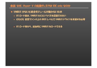 余談: なぜ、Hyper-V の起動ディスクは IDE only なのか
l VMBUS がないと統合モジュールが動かないため
l OS ロード前は、VMBUS などというバスを認識できない
l そもそも 仮想マシンの上の BIOS レベルで VMBUS ドライバを実装する必要
l OS ロード後なら、追加的に VMBUS をロードできる
 