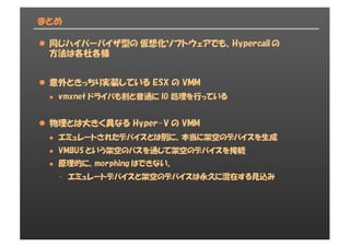 まとめ
l 同じハイパーバイザ型の 仮想化ソフトウェアでも、Hypercall の
方法は各社各様
l 意外ときっちり実装している ESX の VMM
l vmxnet ドライバも割と普通に IO 処理を行っている
l 物理とは大きく異なる Hyper-V の VMM
l エミュレートされたデバイスとは別に、本当に架空のデバイスを生成
l VMBUS という架空のバスを通じて架空のデバイスを接続
l 原理的に、morphing はできない。
- エミュレートデバイスと架空のデバイスは永久に混在する見込み
 