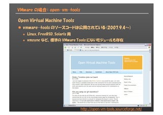 VMware の場合： open-vm-tools
Open Virtual Machine Tools
l vmware-tools のソースコードは公開されている (2007.9.4～)
l Linux, FreeBSD, Solaris 用
l vmsync など、標準の VMware Tools にないモジュールも存在
http://open-­vm-­tools.sourceforge.net/
 