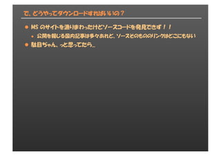 で、どうやってダウンロードすればいいの？
l MS のサイトを漁りまわったけどソースコードを発見できず！！
l 公開を報じる国内記事は多々あれど、ソースそのもののリンクはどこにもない
l 駄目ぢゃん、っと思ってたら...
 