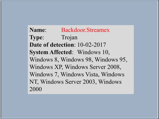 Name: Backdoor.Streamex
Type: Trojan
Date of detection: 10-02-2017
System Affected: Windows 10,
Windows 8, Windows 98, Windows 95,
Windows XP, Windows Server 2008,
Windows 7, Windows Vista, Windows
NT, Windows Server 2003, Windows
2000
 