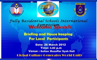 Fully Residential Schools International
             Symposium

       Briefing and House keeping
          For Local Participants
             Date: 26 March 2012
                 Time: 3.00 p.m
         Venue : Sultan Muzaffar Syah Hall
   Global Culture Generates World Unity
 