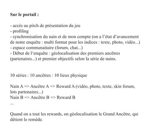 Sur le portail :

- accès au pitch de présentation du jeu
- profiling
- synchronisation du nain et de mon compte (on a l’état d’avancement
de notre enquête : multi format pour les indices : texte, photo, vidéo...)
- espace communaitaire (forum, chat...)
- Début de l‘enquête : géolocalisation des premiers ancêtres
(partenaires...) et premier objectifs selon la série de nains.


10 séries : 10 ancêtres : 10 lieux physique

Nain A => Ancêtre A => Reward A (vidéo, photo, texte, skin forum,
lots partenaires...)
Nain B => Ancêtre B => Reward B
...

Quand on a tout les rewards, on géolocalisation le Grand Ancêtre, qui
détient le remède.
 