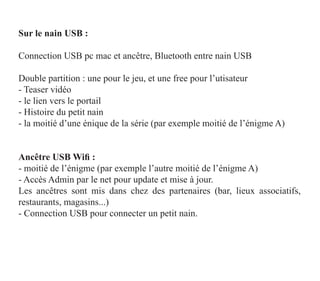 Sur le nain USB :

Connection USB pc mac et ancêtre, Bluetooth entre nain USB

Double partition : une pour le jeu, et une free pour l’utisateur
- Teaser vidéo
- le lien vers le portail
- Histoire du petit nain
- la moitié d’une énique de la série (par exemple moitié de l’énigme A)


Ancêtre USB Wifi :
- moitié de l’énigme (par exemple l’autre moitié de l’énigme A)
- Accès Admin par le net pour update et mise à jour.
Les ancêtres sont mis dans chez des partenaires (bar, lieux associatifs,
restaurants, magasins...)
- Connection USB pour connecter un petit nain.
 
