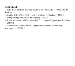 Coût Global :
- nains made in china 2€ = soit 12000 € les 5000 nains + 1000 nains de
backup
- Ancêtre USB Wifi : 150 € = soit 11 ancêtres + 5 backup = 2400 €
- hébergement portail/ nom de domaine : 1000 €
- Scénariste / teaser vidéo / reward vidéo / prog et designer pour les nains
= 25000 €
- Modérateur / administrateur / organisateurs events / community
manager... = 100000 €
 