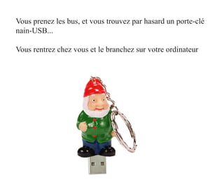 Vous prenez les bus, et vous trouvez par hasard un porte-clé
nain-USB...

Vous rentrez chez vous et le branchez sur votre ordinateur
 