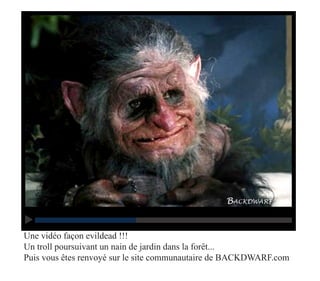 Une vidéo façon evildead !!!
Un troll poursuivant un nain de jardin dans la forêt...
Puis vous êtes renvoyé sur le site communautaire de BACKDWARF.com
 