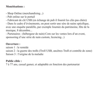 Monétisations :

- Shop Online (merchandising...)
- Pub online sur le portail
- Fabricant de clé USB (en échange de pub il fournit les clés pas chère)
- Dans le cadre d’événements, on peut sortir une sére de nains spécifique,
avec une enquête paralèlle, par exemple Journée du patrimoine, fête de la
musique, 8 décembre...
- Partenaires : (hébergeur de nain) Com sur les ventes lors d’un event,
sponsoring d’une série de nain custom, licencing...)

Ouverture :
saison 1 : le remède
saison 2 : la guerre des trolls (Troll USB, ancêtres Troll et contrôle de zone)
Saison 3 : l’origine de la maladie

Public cible :
7 à 77 ans, casual gamer, et adaptable en fonction des partenariat
 