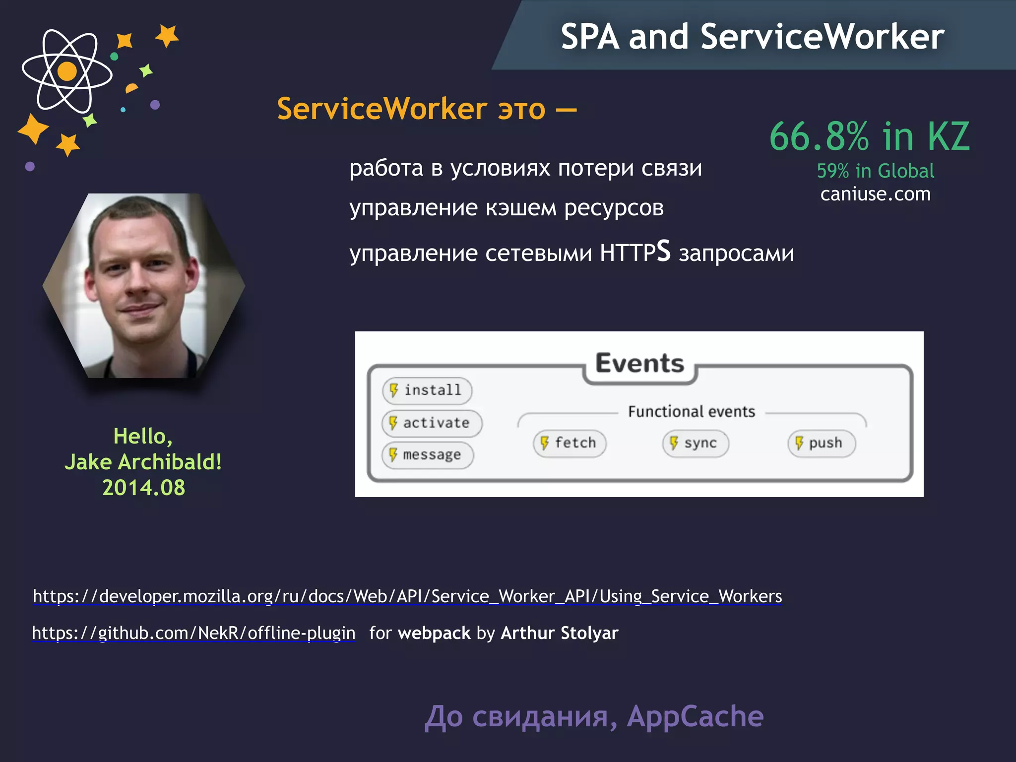 SPA and ServiceWorker
Hello,
Jake Archibald!
2014.08
работа в условиях потери связи
управление кэшем ресурсов
управление сетевыми HTTPS запросами
До свидания, AppCaсhe
https://developer.mozilla.org/ru/docs/Web/API/Service_Worker_API/Using_Service_Workers
https://github.com/NekR/offline-plugin for webpack by Arthur Stolyar
66.8% in KZ
59% in Global
caniuse.com
ServiceWorker это —
 