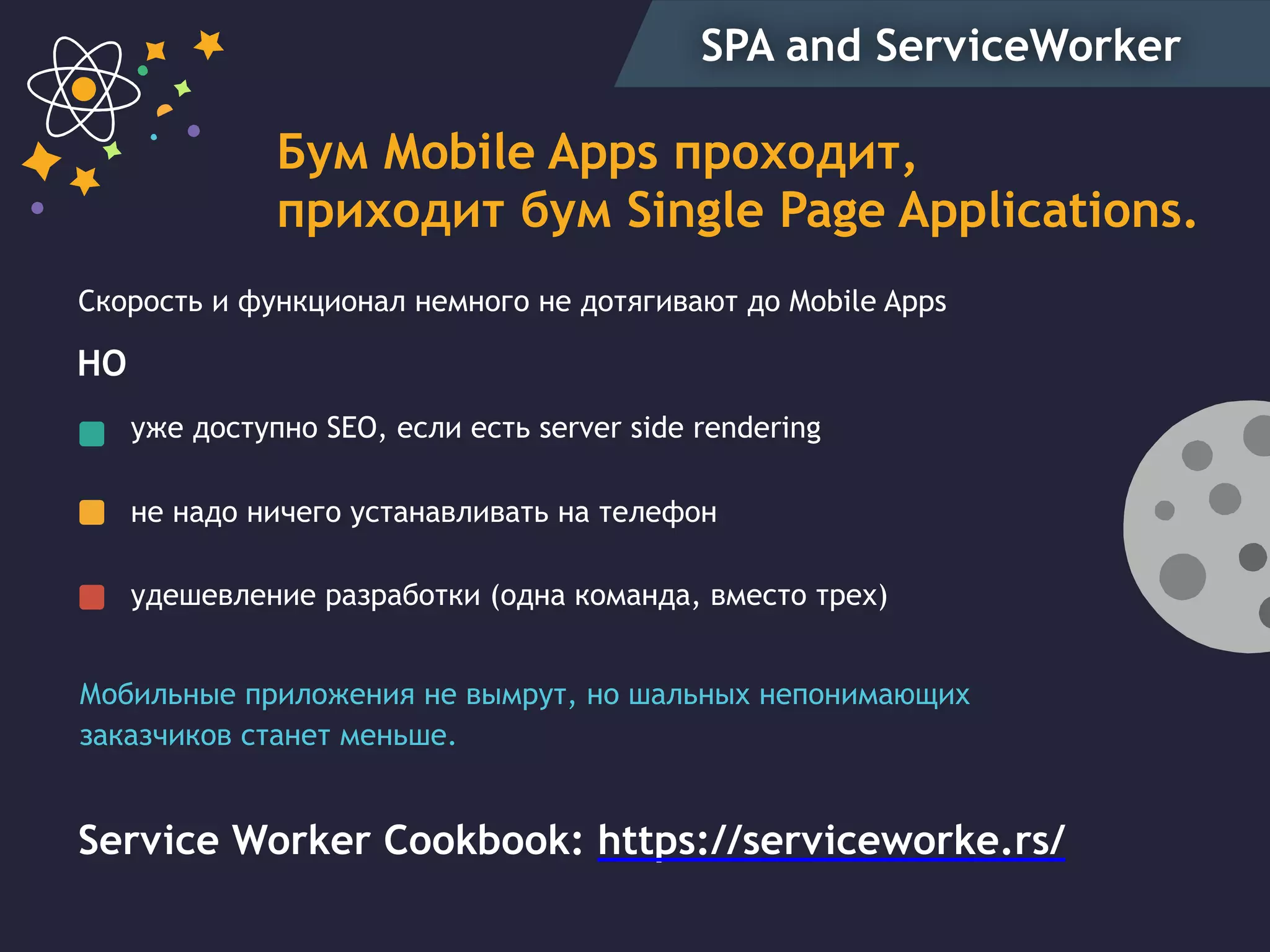 SPA and ServiceWorker
Бум Mobile Apps проходит,
приходит бум Single Page Applications.
уже доступно SEO, если есть server side rendering
не надо ничего устанавливать на телефон
удешевление разработки (одна команда, вместо трех)
Скорость и функционал немного не дотягивают до Mobile Apps
Service Worker Cookbook: https://serviceworke.rs/
НО
Мобильные приложения не вымрут, но шальных непонимающих
заказчиков станет меньше.
 