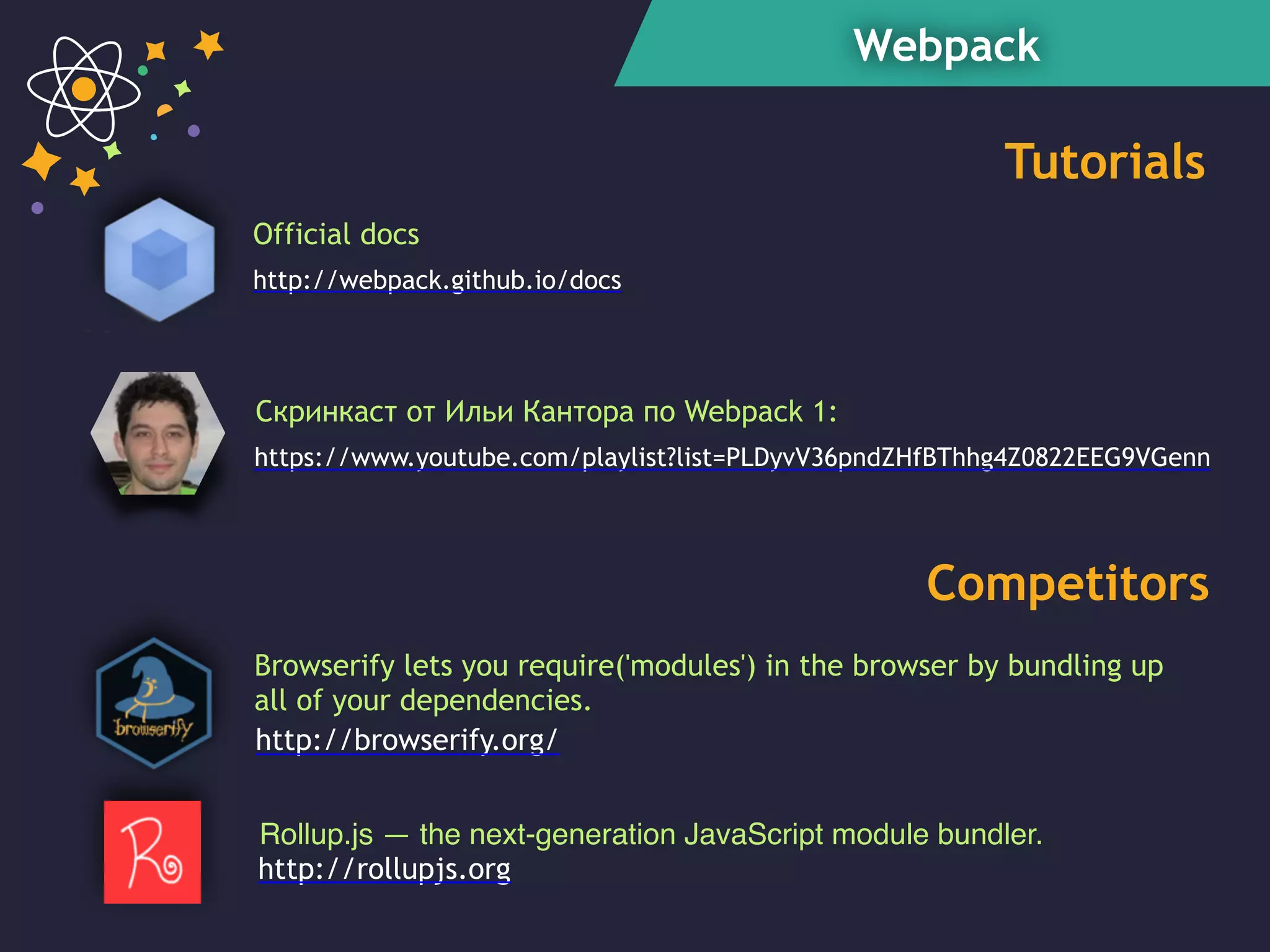 Webpack
https://www.youtube.com/playlist?list=PLDyvV36pndZHfBThhg4Z0822EEG9VGenn
Скринкаст от Ильи Кантора по Webpack 1:
Rollup.js — the next-generation JavaScript module bundler.
Tutorials
Competitors
Official docs
http://webpack.github.io/docs
http://rollupjs.org
Browserify lets you require('modules') in the browser by bundling up
all of your dependencies.
http://browserify.org/
 