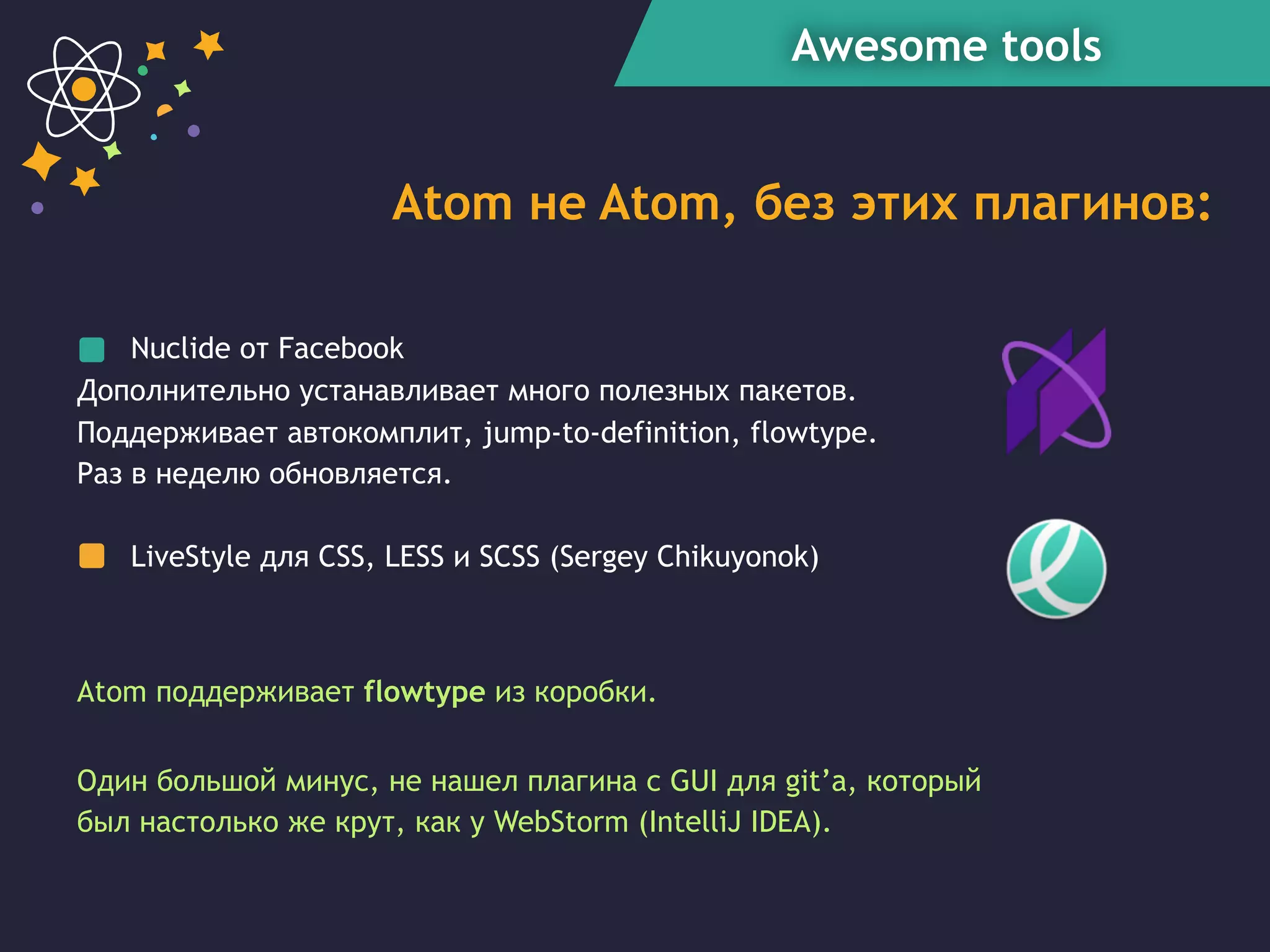 Awesome tools
Atom не Atom, без этих плагинов:
Nuclide от Facebook
Дополнительно устанавливает много полезных пакетов.
Поддерживает автокомплит, jump-to-definition, flowtype.
Раз в неделю обновляется.
LiveStyle для CSS, LESS и SCSS (Sergey Chikuyonok)
Один большой минус, не нашел плагина с GUI для git’а, который
был настолько же крут, как у WebStorm (IntelliJ IDEA).
Atom поддерживает flowtype из коробки.
 