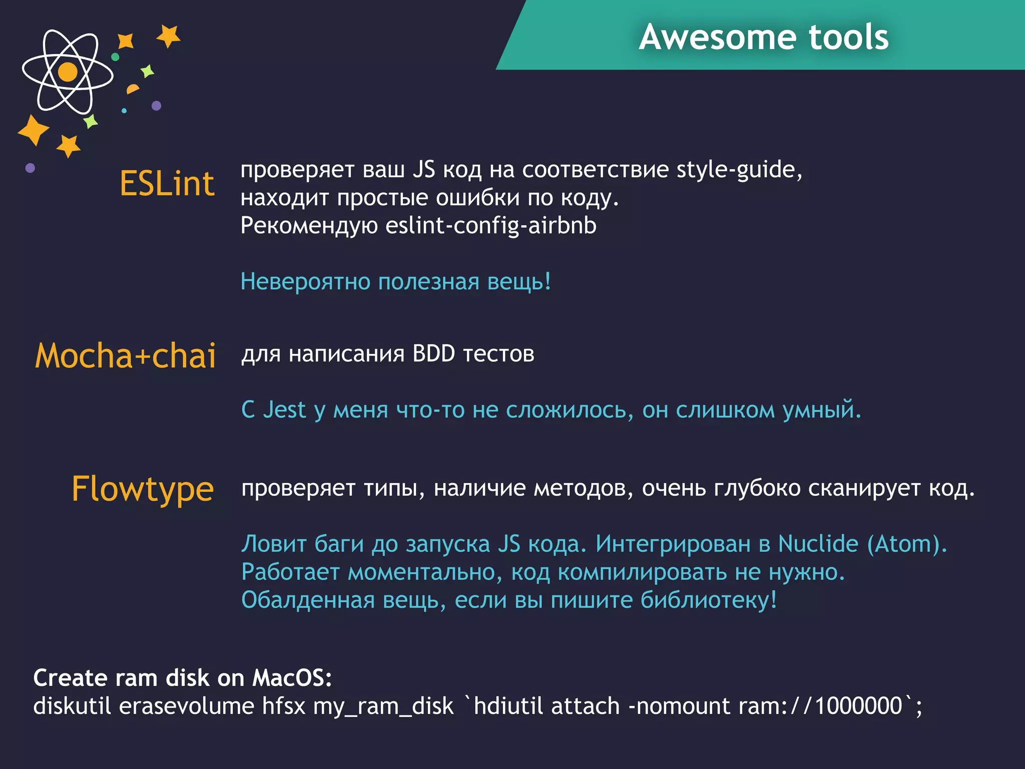 Awesome tools
ESLint
Mocha+chai
Create ram disk on MacOS:
diskutil erasevolume hfsx my_ram_disk `hdiutil attach -nomount ram://1000000`;
проверяет типы, наличие методов, очень глубоко сканирует код.
Ловит баги до запуска JS кода. Интегрирован в Nuclide (Atom).
Работает моментально, код компилировать не нужно.
Обалденная вещь, если вы пишите библиотеку!
проверяет ваш JS код на соответствие style-guide,
находит простые ошибки по коду.
Рекомендую eslint-config-airbnb
Невероятно полезная вещь!
для написания BDD тестов
C Jest у меня что-то не сложилось, он слишком умный.
Flowtype
 