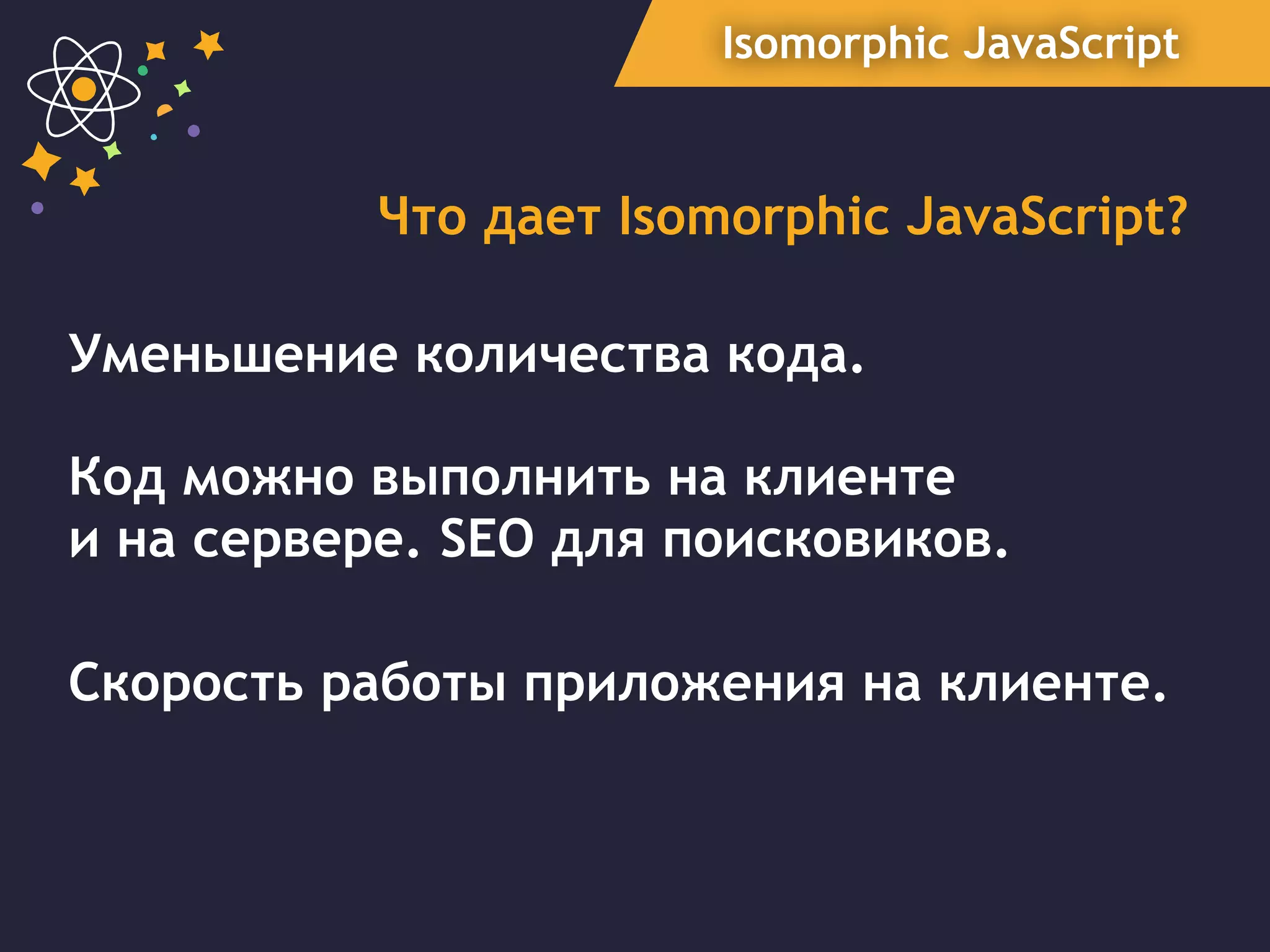Isomorphic JavaScript
Что дает Isomorphic JavaScript?
Уменьшение количества кода.
Код можно выполнить на клиенте  
и на сервере. SEO для поисковиков.
Скорость работы приложения на клиенте.
 