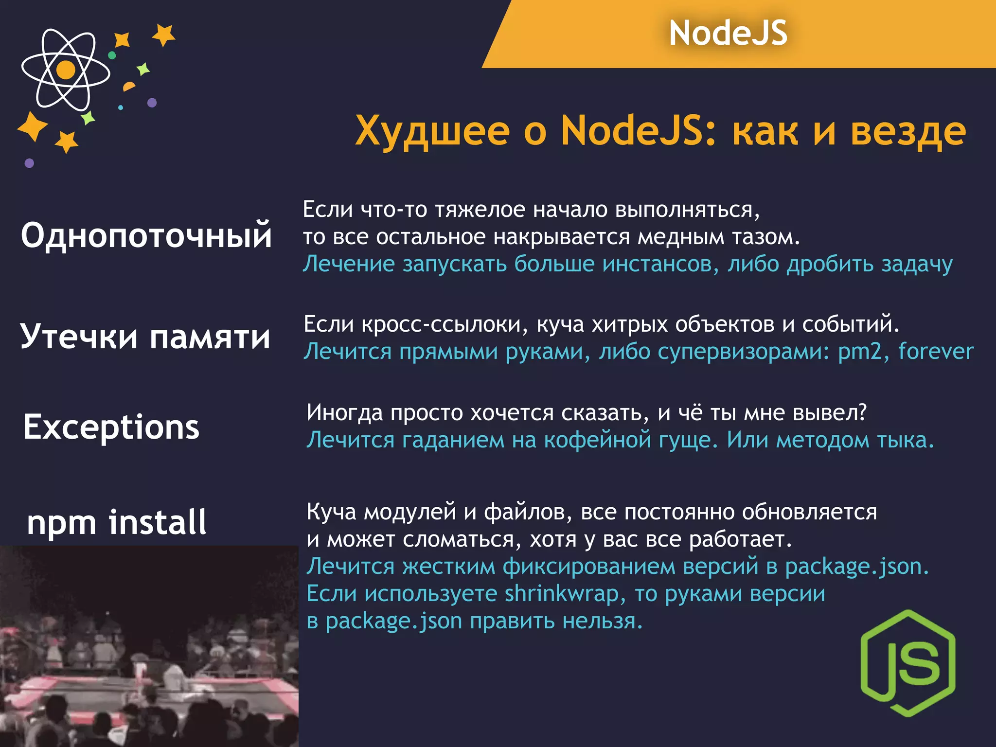 NodeJS
Худшее о NodeJS: как и везде
Утечки памяти Если кросс-ссылоки, куча хитрых объектов и событий.
Лечится прямыми руками, либо супервизорами: pm2, forever
Exceptions
Иногда просто хочется сказать, и чё ты мне вывел?
Лечится гаданием на кофейной гуще. Или методом тыка.
npm install Куча модулей и файлов, все постоянно обновляется
и может сломаться, хотя у вас все работает.
Лечится жестким фиксированием версий в package.json.
Если используете shrinkwrap, то руками версии
в package.json править нельзя.
Однопоточный
Если что-то тяжелое начало выполняться,
то все остальное накрывается медным тазом.
Лечение запускать больше инстансов, либо дробить задачу
 