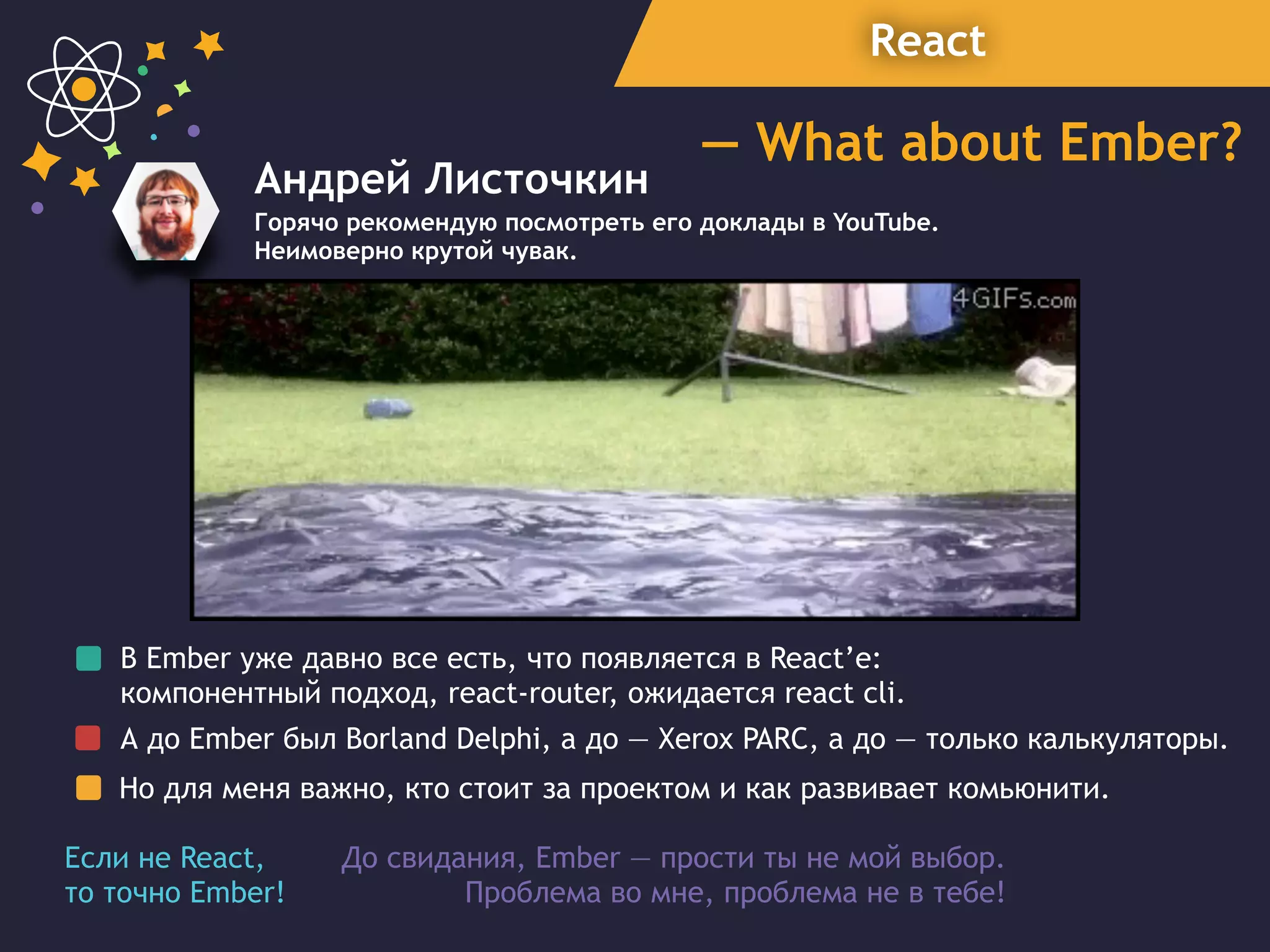 React
— What about Ember?
Андрей Листочкин
Горячо рекомендую посмотреть его доклады в YouTube.
Неимоверно крутой чувак.
В Ember уже давно все есть, что появляется в React’e:
компонентный подход, react-router, ожидается react cli.
А до Ember был Borland Delphi, a до — Xerox PARC, а до — только калькуляторы.
Но для меня важно, кто стоит за проектом и как развивает комьюнити.
До свидания, Ember — прости ты не мой выбор.  
Проблема во мне, проблема не в тебе!
Если не React,
то точно Ember!
 