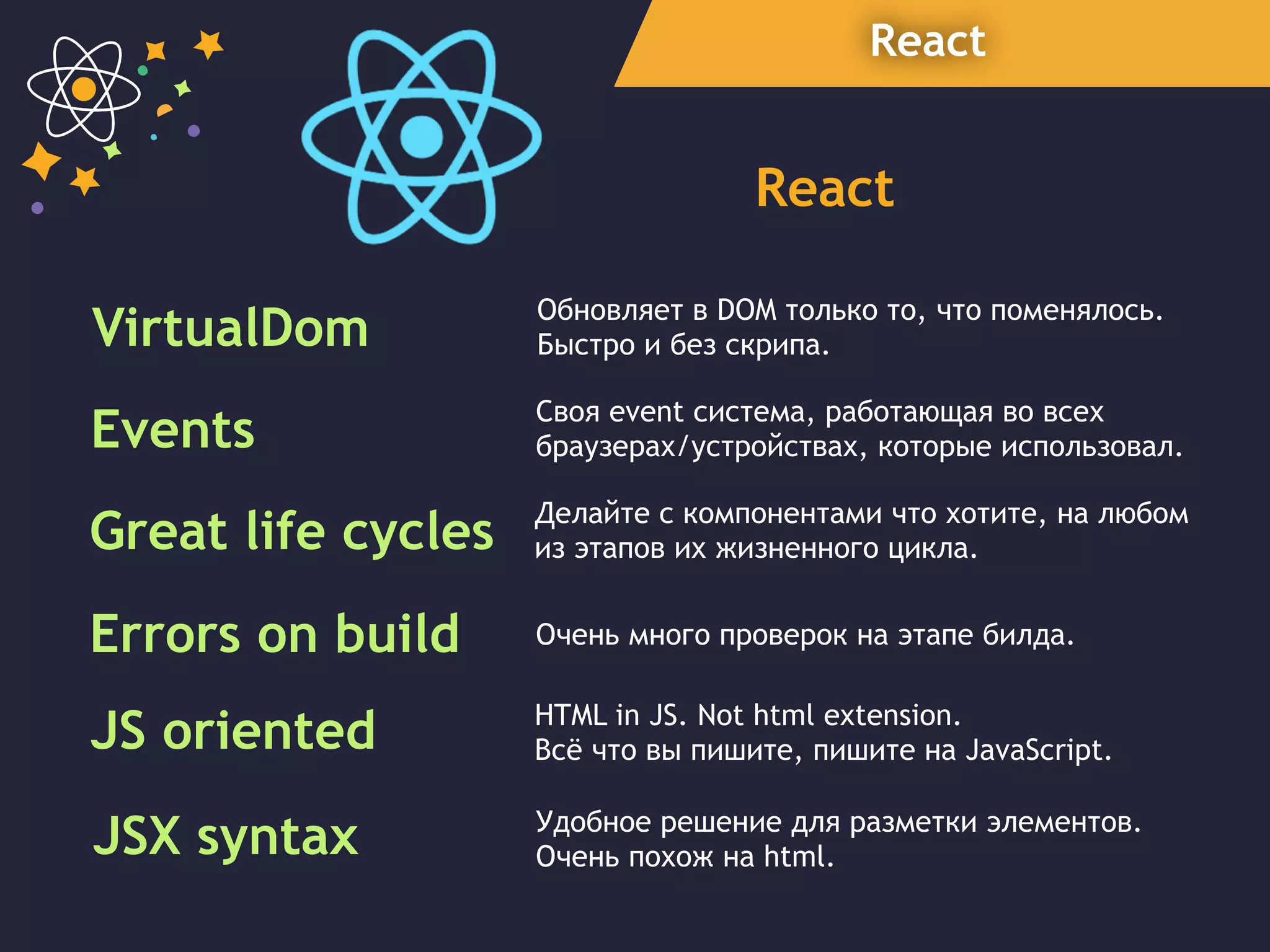 React
React
VirtualDom Обновляет в DOM только то, что поменялось.
Быстро и без скрипа.
Great life cycles Делайте с компонентами что хотите, на любом
из этапов их жизненного цикла.
Errors on build Очень много проверок на этапе билда.
Events Своя event система, работающая во всех
браузерах/устройствах, которые использовал.
JS oriented HTML in JS. Not html extension.
Всё что вы пишите, пишите на JavaScript.
JSX syntax Удобное решение для разметки элементов.
Очень похож на html.
 