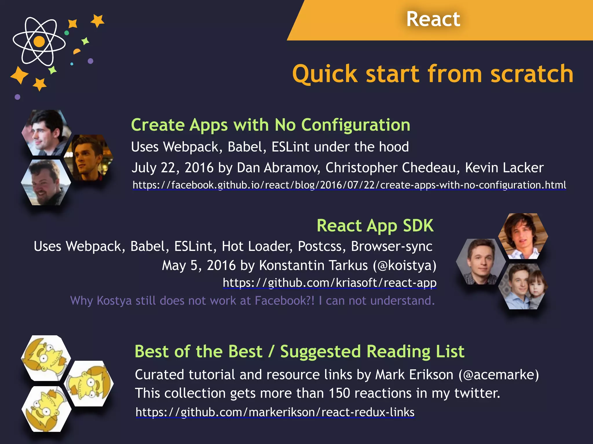 React
Quick start from scratch
July 22, 2016 by Dan Abramov, Christopher Chedeau, Kevin Lacker
Create Apps with No Configuration
https://facebook.github.io/react/blog/2016/07/22/create-apps-with-no-configuration.html
May 5, 2016 by Konstantin Tarkus (@koistya)
React App SDK
Uses Webpack, Babel, ESLint under the hood
https://github.com/kriasoft/react-app
Uses Webpack, Babel, ESLint, Hot Loader, Postcss, Browser-sync
Why Kostya still does not work at Facebook?! I can not understand.
Best of the Best / Suggested Reading List
https://github.com/markerikson/react-redux-links
Curated tutorial and resource links by Mark Erikson (@acemarke)
This collection gets more than 150 reactions in my twitter.
 