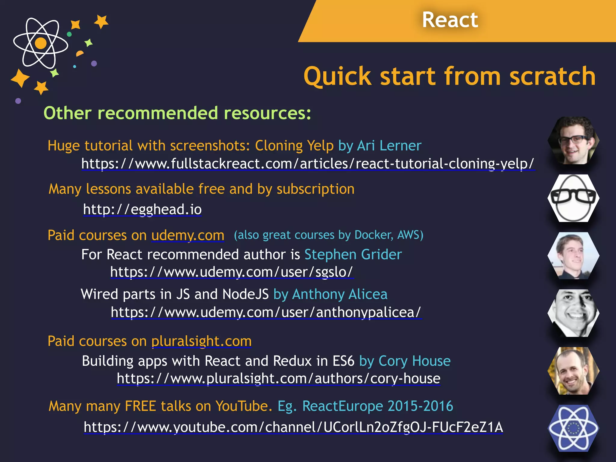 React
Quick start from scratch
Other recommended resources:
https://www.udemy.com/user/sgslo/
For React recommended author is Stephen Grider
https://www.fullstackreact.com/articles/react-tutorial-cloning-yelp/
Paid courses on udemy.com
https://www.pluralsight.com/authors/cory-house
Building apps with React and Redux in ES6 by Cory House
http://egghead.io
Huge tutorial with screenshots: Cloning Yelp by Ari Lerner
Many lessons available free and by subscription
Wired parts in JS and NodeJS by Anthony Alicea
(also great courses by Docker, AWS)
Paid courses on pluralsight.com
https://www.udemy.com/user/anthonypalicea/
Many many FREE talks on YouTube. Eg. ReactEurope 2015-2016
https://www.youtube.com/channel/UCorlLn2oZfgOJ-FUcF2eZ1A
 