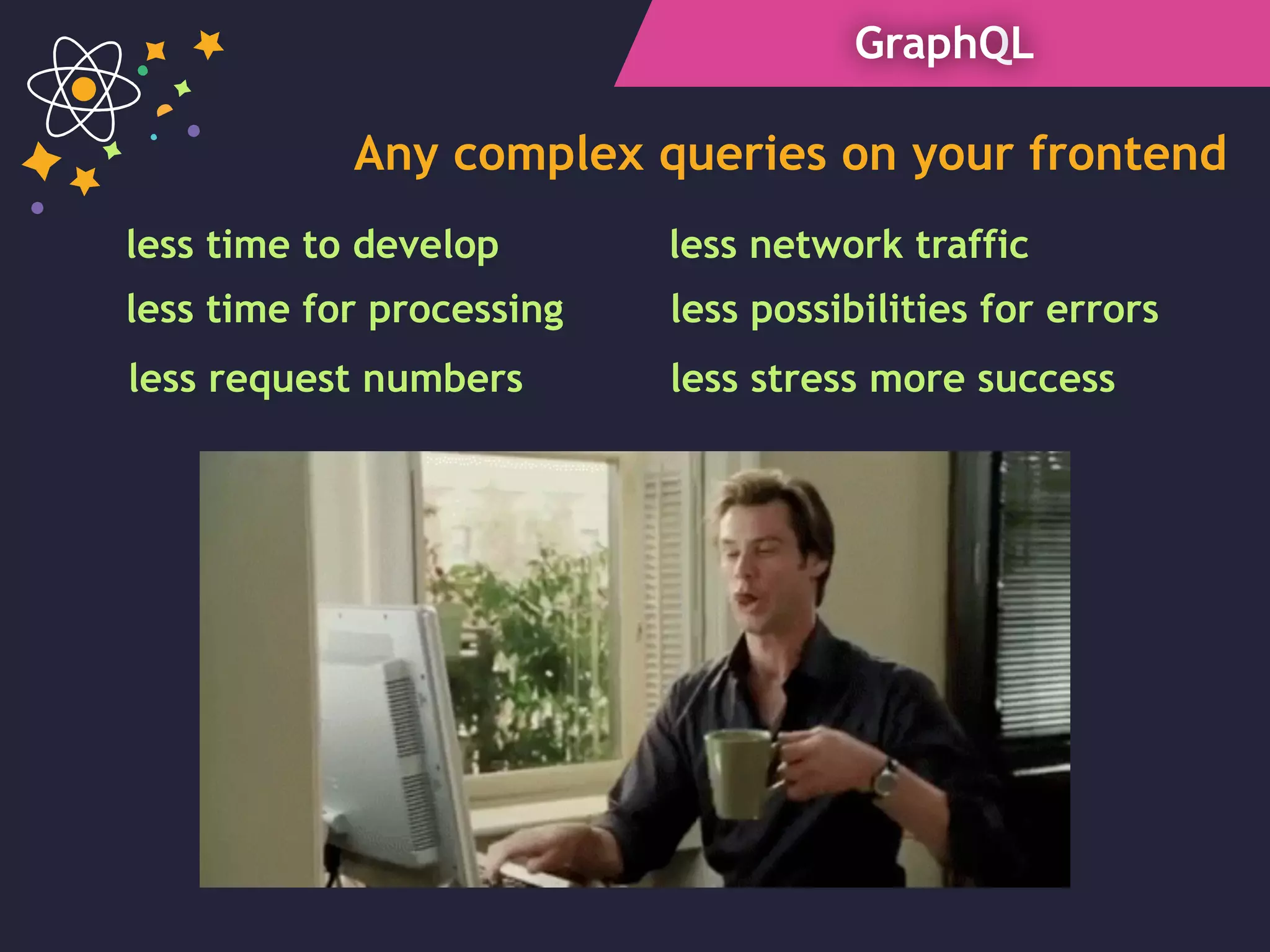 GraphQL
Any complex queries on your frontend
less network traffic
less time for processing
less time to develop
less request numbers
less possibilities for errors
less stress more success
 