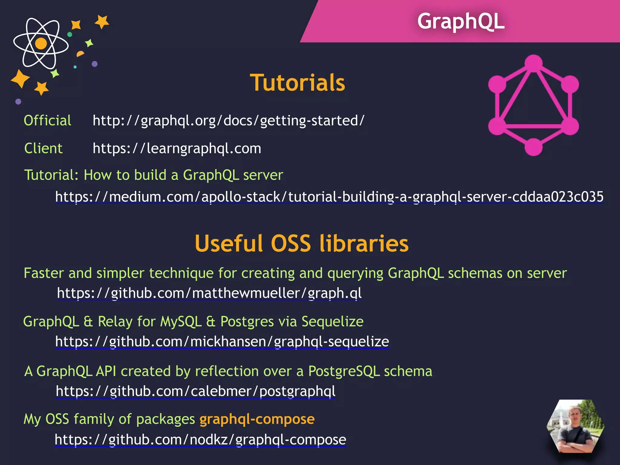 GraphQL
Tutorials
https://learngraphql.com
http://graphql.org/docs/getting-started/Official
Client
Useful OSS libraries
https://github.com/matthewmueller/graph.ql
Faster and simpler technique for creating and querying GraphQL schemas on server
https://github.com/mickhansen/graphql-sequelize
GraphQL & Relay for MySQL & Postgres via Sequelize
A GraphQL API created by reflection over a PostgreSQL schema
https://github.com/calebmer/postgraphql
My OSS family of packages graphql-compose
https://github.com/nodkz/graphql-compose
https://medium.com/apollo-stack/tutorial-building-a-graphql-server-cddaa023c035
Tutorial: How to build a GraphQL server
 