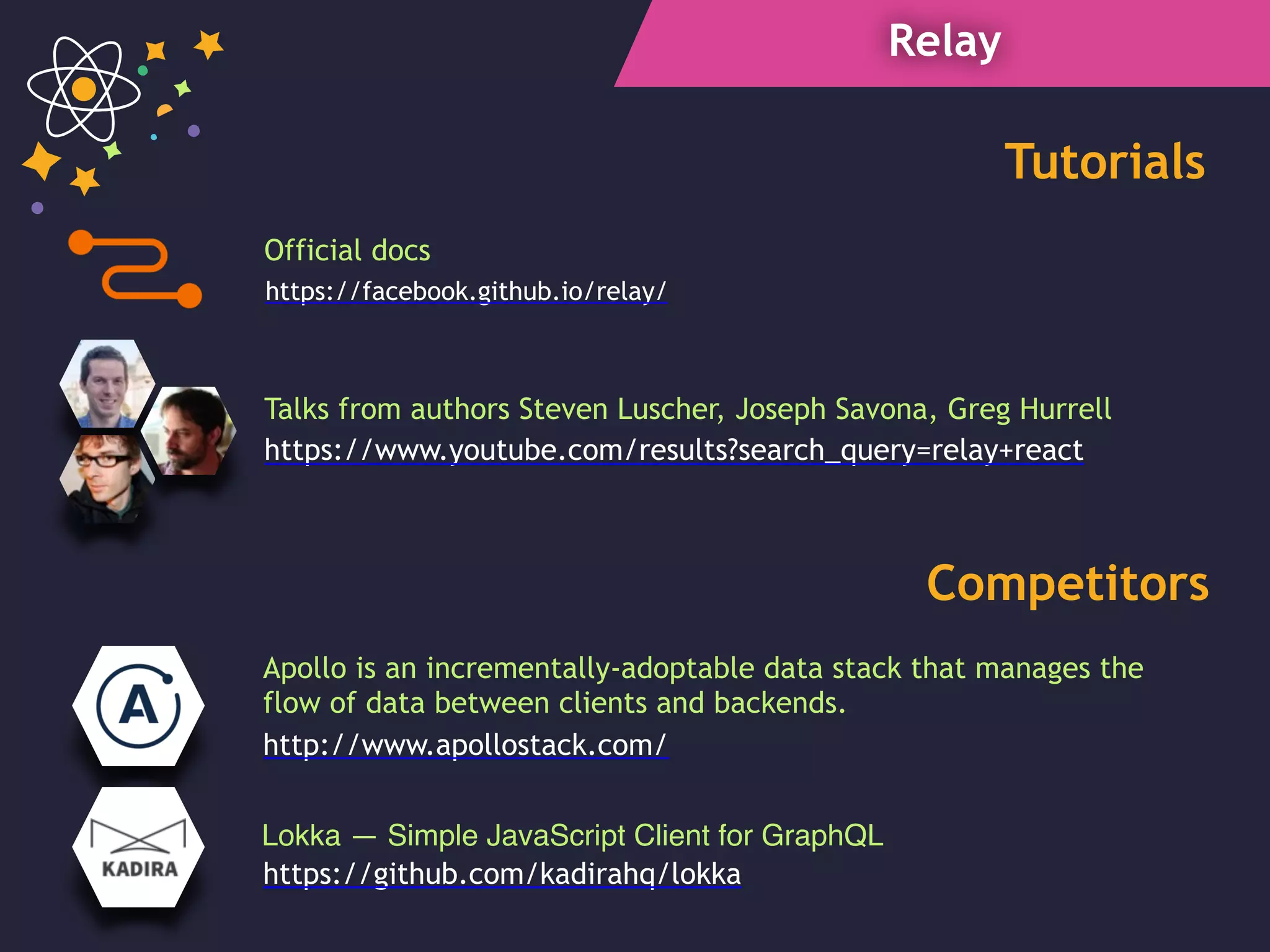 Relay
https://www.youtube.com/results?search_query=relay+react
Talks from authors Steven Luscher, Joseph Savona, Greg Hurrell
Lokka — Simple JavaScript Client for GraphQL
Tutorials
Competitors
Official docs
https://facebook.github.io/relay/
https://github.com/kadirahq/lokka
Apollo is an incrementally-adoptable data stack that manages the
flow of data between clients and backends.
http://www.apollostack.com/
 