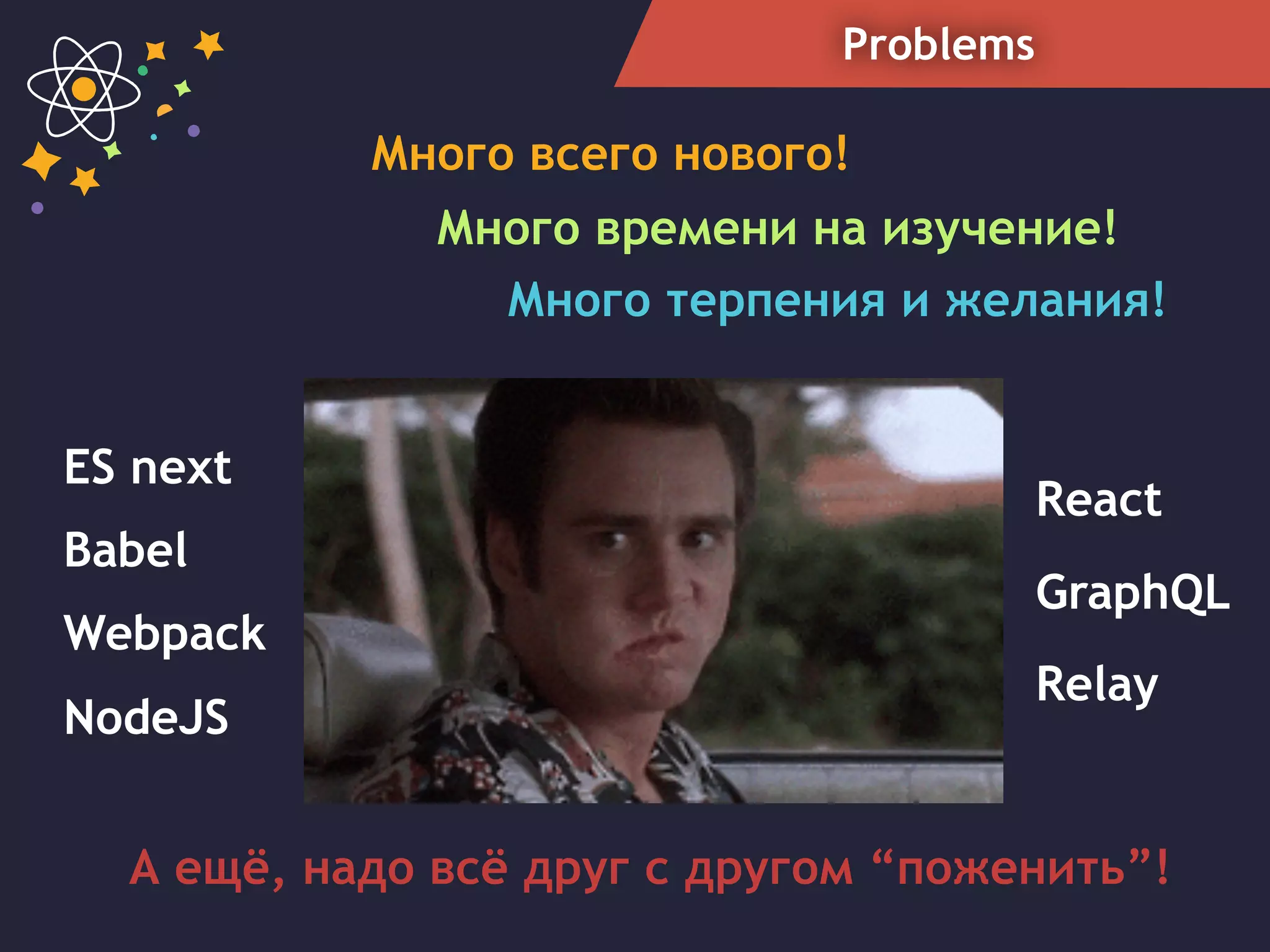 Problems
Много всего нового!
Много терпения и желания!
React
Babel
Webpack
GraphQL
Relay
NodeJS
ES next
Много времени на изучение!
А ещё, надо всё друг с другом “поженить”!
 