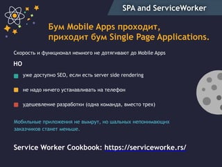 SPA and ServiceWorker
Бум Mobile Apps проходит,
приходит бум Single Page Applications.
уже доступно SEO, если есть server side rendering
не надо ничего устанавливать на телефон
удешевление разработки (одна команда, вместо трех)
Скорость и функционал немного не дотягивают до Mobile Apps
Service Worker Cookbook: https://serviceworke.rs/
НО
Мобильные приложения не вымрут, но шальных непонимающих
заказчиков станет меньше.
 